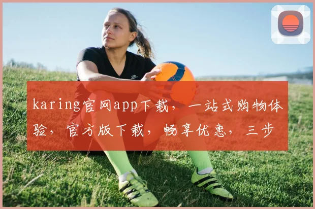 karing官网app下载，一站式购物体验，官方版下载，畅享优惠，三步轻松拥有