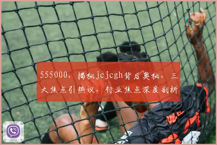 555000，揭秘jcjcgh背后奥秘，三大焦点引热议，行业焦点深度剖析