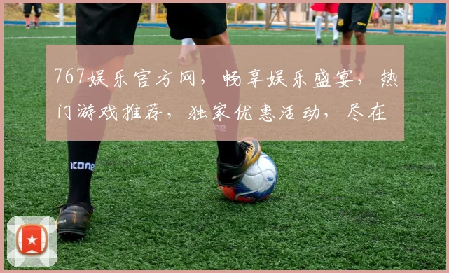 767娱乐官方网，畅享娱乐盛宴，热门游戏推荐，独家优惠活动，尽在掌握