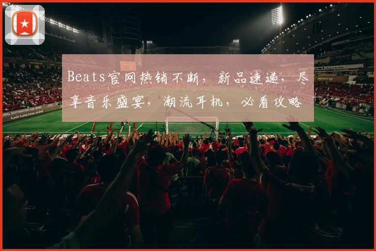 Beats官网热销不断，新品速递，尽享音乐盛宴，潮流耳机，必看攻略，抢购首选