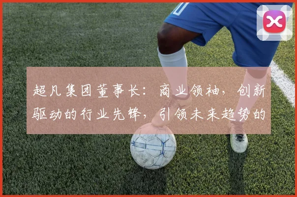 超凡集团董事长：商业领袖，创新驱动的行业先锋，引领未来趋势的领军人物